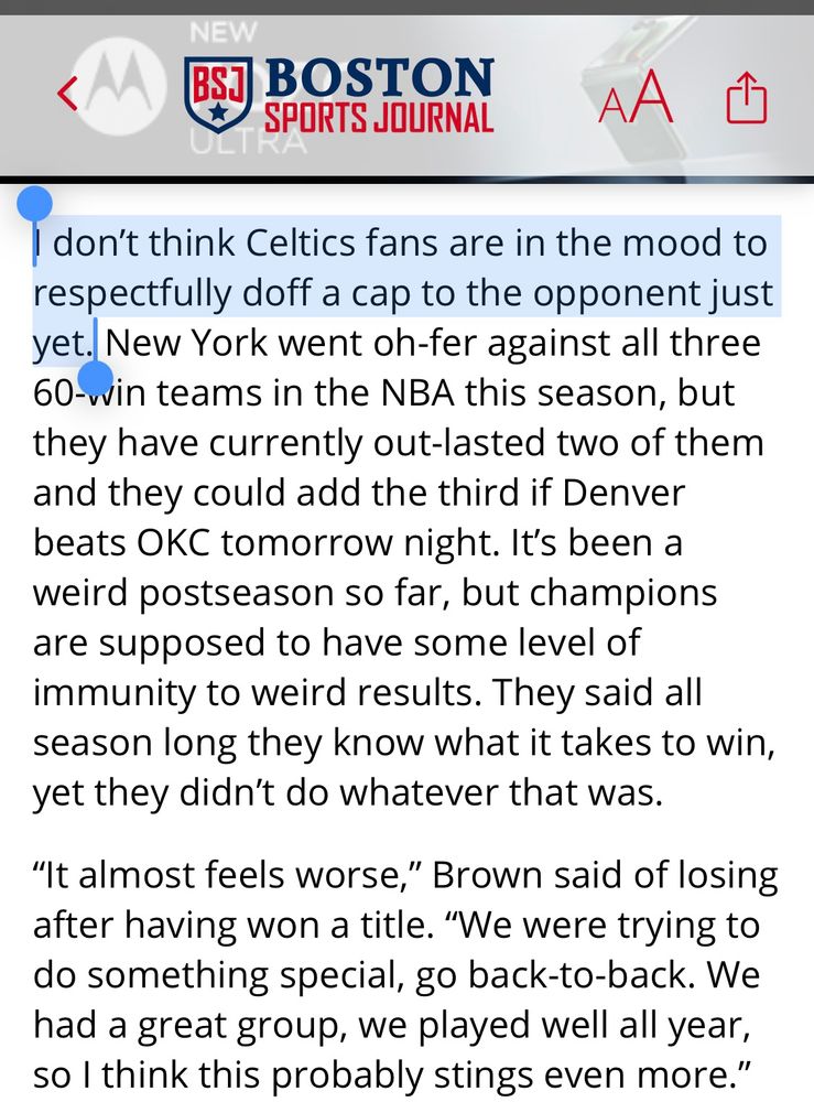 Highlighted first sentence: “I don’t think Celtics fans are in the mood to respectfully doff a cap to the opponent just yet. New York went oh-fer against all three 60-win teams in the NBA this season, but they have currently out-lasted two of them and they could add the third if Denver beats OKC tomorrow night. It’s been a weird postseason so far, but champions are supposed to have some level of immunity to weird results. They said all season long they know what it takes to win, yet they didn’t do whatever that was. 

“It almost feels worse,” Brown said of losing after having won a title. “We were trying to do something special, go back-to-back. We had a great group, we played well all year, so I think this probably stings even more.”