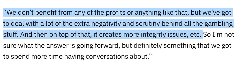 “We don’t benefit from any of the profits or anything like that, but we’ve got to deal with a lot of the extra negativity and scrutiny behind all the gambling stuff. And then on top of that, it creates more integrity issues, etc. So I’m not sure what the answer is going forward, but definitely something that we got to spend more time having conversations about.” the first sentence is highlighted by the skeeter.