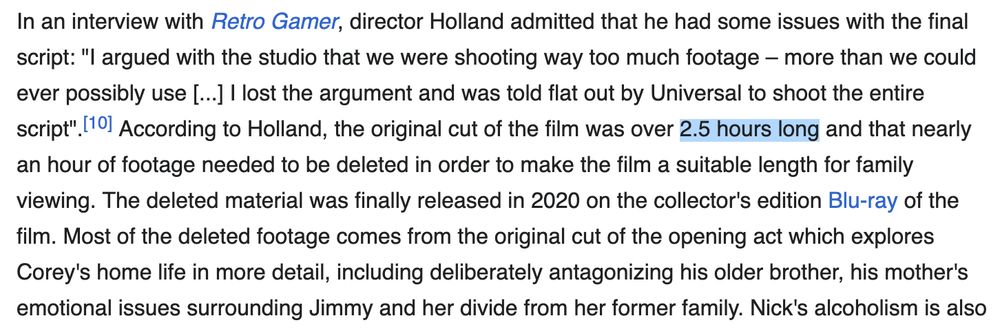 Text: In an interview with Retro Gamer, director Holland admitted that he had some issues with the final script: "I argued with the studio that we were shooting way too much footage – more than we could ever possibly use [...] I lost the argument and was told flat out by Universal to shoot the entire script".[10] According to Holland, the original cut of the film was over 2.5 hours long and that nearly an hour of footage needed to be deleted in order to make the film a suitable length for family viewing. The deleted material was finally released in 2020 on the collector's edition Blu-ray of the film. Most of the deleted footage comes from the original cut of the opening act which explores Corey's home life in more detail, including deliberately antagonizing his older brother, his mother's emotional issues surrounding Jimmy and her divide from her former family. Nick's alcoholism is also...