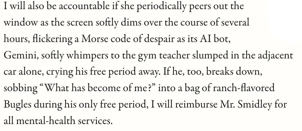 quote: I will also be accountable if she periodically peers out the window as the screen softly dims over the course of several hours, flickering a Morse code of despair as its AI bot, Gemini, softly whimpers to the gym teacher slumped in the adjacent car alone, crying his free period away. If he, too, breaks down, sobbing “What has become of me?” into a bag of ranch-flavored Bugles during his only free period, I will reimburse Mr. Smidley for all mental-health services.