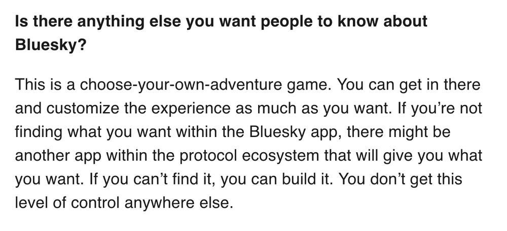 Quote: Question: Is there anything else you want people to know about Bluesky?

Answer: This is a choose-your-own-adventure game. You can get in there and customize the experience as much as you want. If you’re not finding what you want within the Bluesky app, there might be another app within the protocol ecosystem that will give you what you want. If you can’t find it, you can build it. You don’t get this level of control anywhere else.