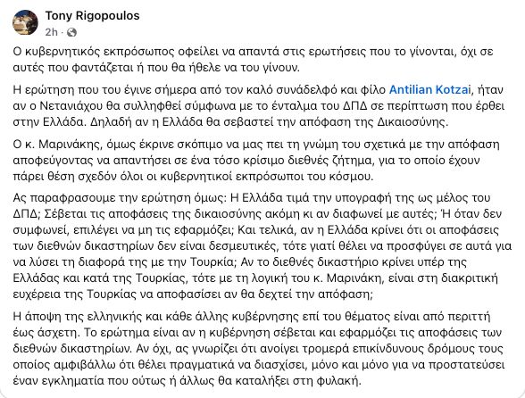 Κείμενο ανάρτησης στο facebook:
Ο κυβερνητικός εκπρόσωπος οφείλει να απαντά στις ερωτήσεις που το γίνονται, όχι σε αυτές που φαντάζεται ή που θα ήθελε να του γίνουν.
Η ερώτηση που του έγινε σήμερα από τον καλό συνάδελφο και φίλο Antilian Kotzai, ήταν αν ο Νετανιάχου θα συλληφθεί σύμφωνα με το ένταλμα του ΔΠΔ σε περίπτωση που έρθει στην Ελλάδα. Δηλαδή αν η Ελλάδα θα σεβαστεί την απόφαση της Δικαιοσύνης.
Ο κ. Μαρινάκης όμως έκρινε σκόπιμο να μας πει τη γνώμη του σχετικά με την απόφαση αποφεύγοντας να απαντήσει σε ένα τόσο κρίσιμο διεθνές ζήτημα, για το οποίο έχουν πάρει θέση σχεδόν όλοι οι κυβερνητικοί εκπρόσωποι του κόσμου.
Ας παραφράσουμε την ερώτηση όμως: Η Ελλάδα τιμά την υπογραφή της ως μέλος του ΔΠΔ; Σέβεται τις αποφάσεις της δικαιοσύνης ακόμη κι αν διαφωνεί με αυτές; Ή όταν δεν συμφωνεί, επιλέγει να μη τις εφαρμόζει; Και τελικά, αν η Ελλάδα κρίνει ότι οι αποφάσεις των διεθνών δικαστηρίων δεν είναι δεσμευτικές, τότε γιατί θέλει να προσφύγει σε αυτά για να λύσει τη διαφορά της με την Τουρκία; Αν το διεθνές δικαστήριο κρίνει υπέρ της Ελλάδας και κατά της Τουρκίας, τότε με τη λογική του κ. Μαρινάκη, είναι στη διακριτική ευχέρεια της Τουρκίας να αποφασίσει αν θα δεχτεί την απόφαση; 
Η άποψη της ελληνικής και κάθε άλλης κυβέρνησης επί του θέματος είναι από περιττή έως άσχετη. Το ερώτημα είναι αν η κυβέρνηση σέβεται και εφαρμόζει τις αποφάσεις των διεθνών δικαστηρίων. Αν όχι, ας γνωρίζει ότι ανοίγει τρομερά επικίνδυνους δρόμους τους οποίος αμφιβάλλω ότι θέλει πραγματικά να διασχίσει, μόνο και μόνο για να προστατεύσει έναν εγκληματία που ούτως ή άλλως θα καταλήξει στη φυλακή.