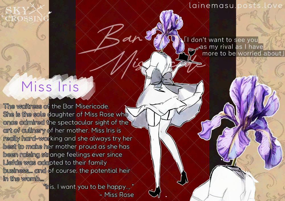 Introduction post for Miss Iris, a monochrome girl in a maid outfit and with an iris for head

The waitress of the Bar Misericode.
She is the sole daughter of Miss Rose who once admired the spectacular sight of the art of culinery of her mother. Miss Iris is really hard-working and she always try her best to make her mother proud as she has been raising strange feelings ever since Liefde was adopted to their family business... and of course, the potential heir in the womb...
"Iris, I want you to be happy.., " - Miss Rose

Quote: "I don't want to see you as my rival as I have more to be worried about"