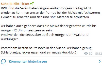 RWE und die Secus haben angekuendigt morgen Freitag 24.01. wieder zu kommen um an der Pumpe bei der MaWa mit "schwerem Geraet" zu arbeiten und sich und "ihr" Material zu schuetzen

wir haben auch gehoert, dass die MaWa daher gebeten wurde bis morgen 12 Uhr umgezogen zu sein. 
vmtl werden die Secus aber ab frueh morgens am Waldrand rumlungern.

kommt am besten heute noch in den Suendi wir haben genug Schlafplaetze, lecker essen und ein neues Hockklo :)