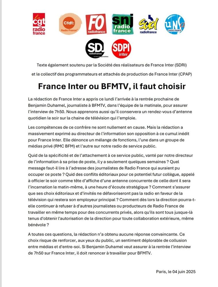 Communiqué commun des syndicats de Radio France, de la Société des journalistes et de la Société des Producteurs de France inter. "France Inter ou BFMTV, il faut choisir.
La rédaction de France Inter a appris ce lundi l’arrivée à la rentrée prochaine de Benjamin Duhamel, journaliste à BFMTV, dans l’équipe de la matinale, pour assurer l’interview de 7h50. Nous apprenons aussi qu’il conservera un rendez-vous d’antenne quotidien le soir sur la chaine de télévision qui l’emploie.
Les compétences de ce confrère ne sont nullement en cause. Mais la rédaction a massivement exprimé au directeur de l’information son opposition à ce cumul inédit pour France Inter. Elle dénonce un mélange de fonctions, l’une dans un groupe de médias privé (RMC BFM) et l’autre sur notre radio de service public.
Si Benjamin Duhamel veut assurer à la rentrée l'interview de 7h50 sur France inter, il doit renoncer à travailler pour BFMTV."