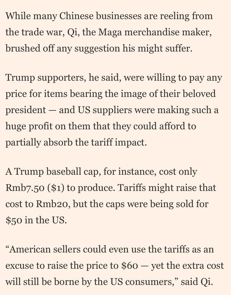 While many Chinese businesses are reeling from the trade war, Qi, the Maga merchandise maker, brushed off any suggestion his might suffer.
Trump supporters, he said, were willing to pay any price for items bearing the image of their beloved president - and US suppliers were making such a huge profit on them that they could afford to partially absorb the tariff impact.
A Trump baseball cap, for instance, cost only Rmb7.50 ($1) to produce. Tariffs might raise that cost to Rmbo, but the caps were being sold for $50 in the US.
"American sellers could even use the tariffs as an excuse to raise the price to $60 - yet the extra cost will still be borne by the US consumers,
" said Qi.