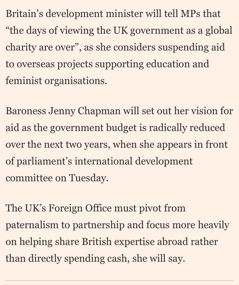 Britain's development minister will tell MPs that
"the days of viewing the UK government as a global charity are over", as she considers suspending aid to overseas projects supporting education and feminist organisations.
Baroness Jenny Chapman will set out her vision for aid as the government budget is radically reduced over the next two years, when she appears in front of parliament's international development committee on Tuesday.
The UK's Foreign Office must pivot from paternalism to partnership and focus more heavily on helping share British expertise abroad rather than directly spending cash, she will say.