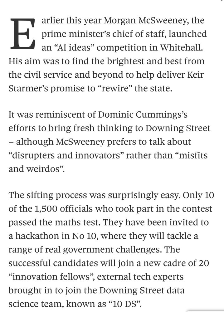 arlier this year Morgan McSweeney, the prime minister's chief of staff, launched an "Al ideas" competition in Whitehall.
His aim was to find the brightest and best from the civil service and beyond to help deliver Keir Starmer's promise to "rewire" the state.
It was reminiscent of Dominic Cummings's efforts to bring fresh thinking to Downing Street
- although McSweeney prefers to talk about
"disrupters and innovators" rather than "misfits and weirdos".
The sifting process was surprisingly easy. Only 10 of the 1,500 officials who took part in the contest passed the maths test. They have been invited to a hackathon in No 10, where they will tackle a range of real government challenges. The successful candidates will join a new cadre of 20
"innovation fellows",
', external tech experts
brought in to join the Downing Street data science team, known as "10 DS".
