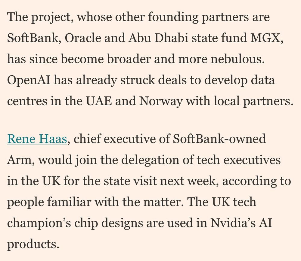 The project, whose other founding partners are SoftBank, Oracle and Abu Dhabi state fund MGX, has since become broader and more nebulous.
OpenAI has already struck deals to develop data centres in the UAE and Norway with local partners.
Rene Haas, chief executive of SoftBank-owned Arm, would join the delegation of tech executives in the UK for the state visit next week, according to people familiar with the matter. The UK tech champion's chip designs are used in Nvidia's AI products.