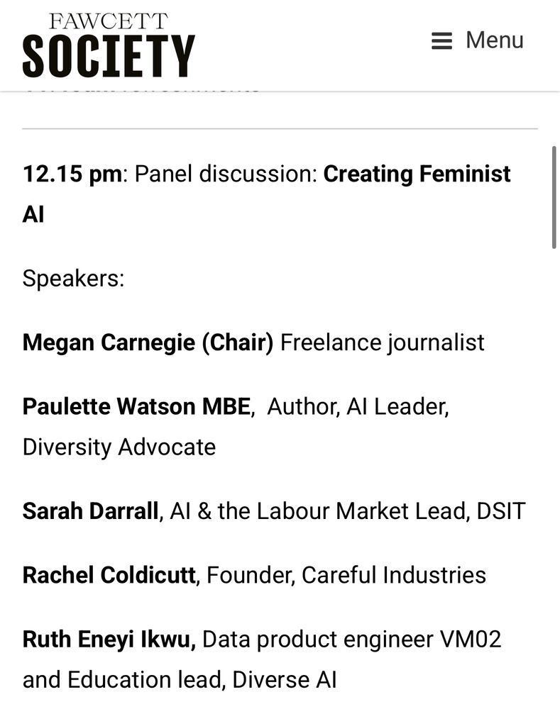 FAWCETT
SOCIETY
= Menu
12.15 pm: Panel discussion: Creating Feminist
Al
Speakers:
Megan Carnegie (Chair) Freelance journalist
Paulette Watson MBE, Author, Al Leader,
Diversity Advocate
Sarah Darrall, Al & the Labour Market Lead, DSIT
Rachel Coldicutt, Founder, Careful Industries
Ruth Eneyi Ikwu, Data product engineer VM02 and Education lead, Diverse Al
