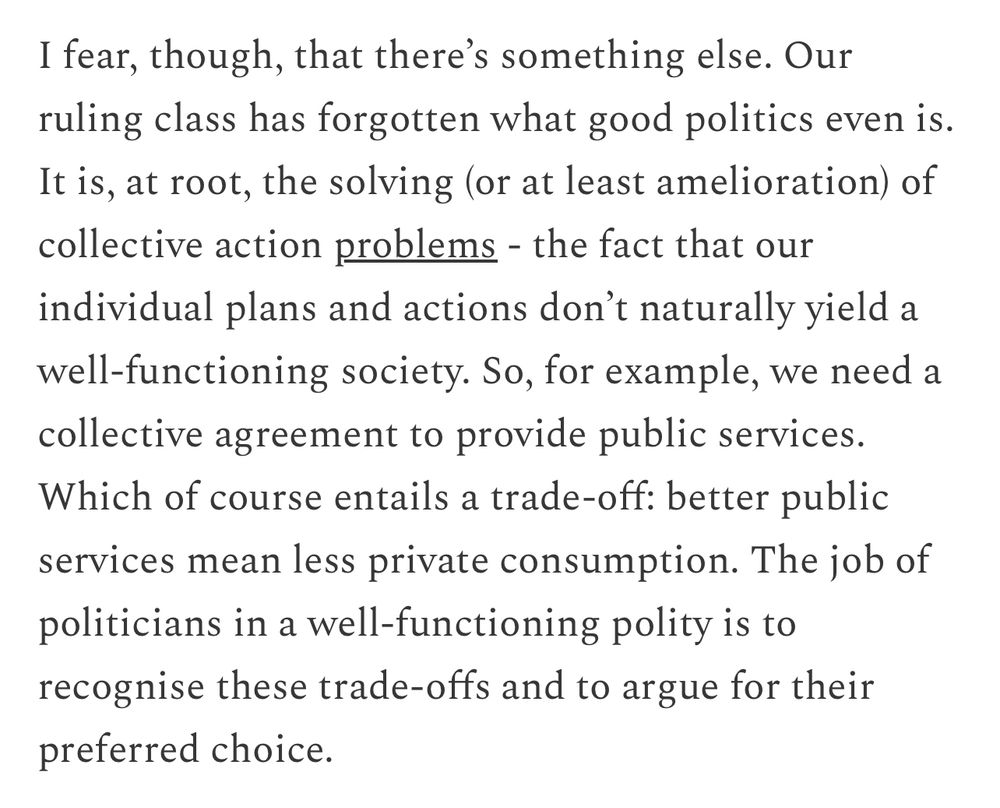 I fear, though, that there's something else. Our ruling class has forgotten what good politics even is.
It is, at root, the solving (or at least amelioration) of collective action problems - the fact that our individual plans and actions don't naturally yield a well-functioning society. So, for example, we need a collective agreement to provide public services.
Which of course entails a trade-off: better public services mean less private consumption. The job of politicians in a well-functioning polity is to recognise these trade-offs and to argue for their preferred choice.