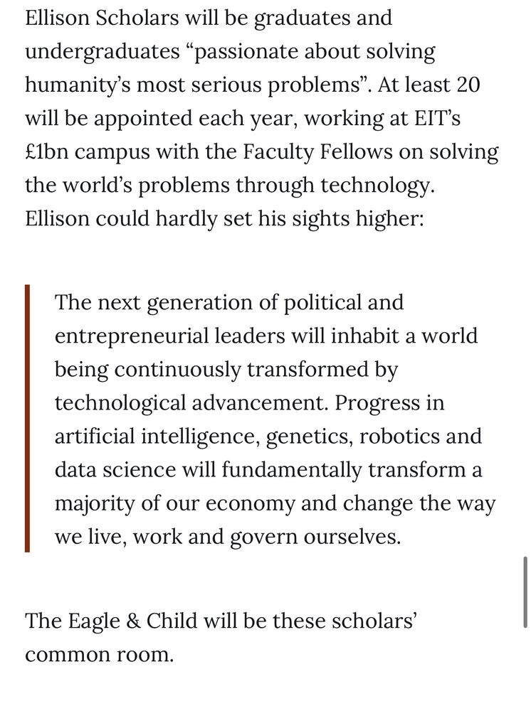 Ellison Scholars will be graduates and undergraduates "passionate about solving humanity's most serious problems".
'. At least 20
will be appointed each year, working at EIT's £1bn campus with the Faculty Fellows on solving the world's problems through technology.
Ellison could hardly set his sights higher:
The next generation of political and entrepreneurial leaders will inhabit a world being continuously transformed by technological advancement. Progress in artificial intelligence, genetics, robotics and data science will fundamentally transform a majority of our economy and change the way we live, work and govern ourselves.
The Eagle & Child will be these scholars' common room.
