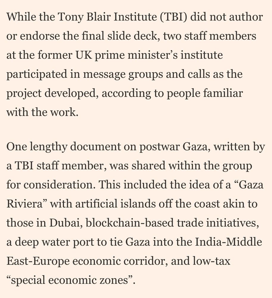 While the Tony Blair Institute (TBI) did not author or endorse the final slide deck, two staff members at the former UK prime minister's institute participated in message groups and calls as the project developed, according to people familiar with the work.
One lengthy document on postwar Gaza, written by a TBI staff member, was shared within the group for consideration. This included the idea of a "Gaza Riviera" with artificial islands off the coast akin to those in Dubai, blockchain-based trade initiatives, a deep water port to tie Gaza into the India-Middle East-Europe economic corridor, and low-tax
"special economic zones"