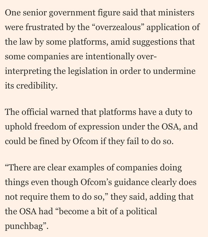 One senior government figure said that ministers were frustrated by the "overzealous" application of the law by some platforms, amid suggestions that some companies are intentionally over-interpreting the legislation in order to undermine its credibility.
The official warned that platforms have a duty to uphold freedom of expression under the OSA, and could be fined by Ofcom if they fail to do so.
"There are clear examples of companies doing things even though Ofcom's guidance clearly does not require them to do so," they said, adding that the OSA had "become a bit of a political
punchbag"
