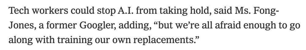 Tech workers could stop A.I. from taking hold, said Ms. Fong-Jones, a former Googler, adding, “but we’re all afraid enough to go along with training our own replacements.”