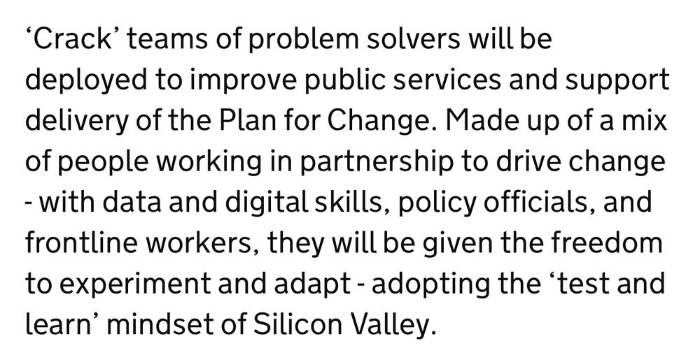 'Crack' teams of problem solvers will be deployed to improve public services and support delivery of the Plan for Change. Made up of a mix of people working in partnership to drive change
- with data and digital skills, policy officials, and frontline workers, they will be given the freedom to experiment and adapt - adopting the 'test and learn' mindset of Silicon Valley.
