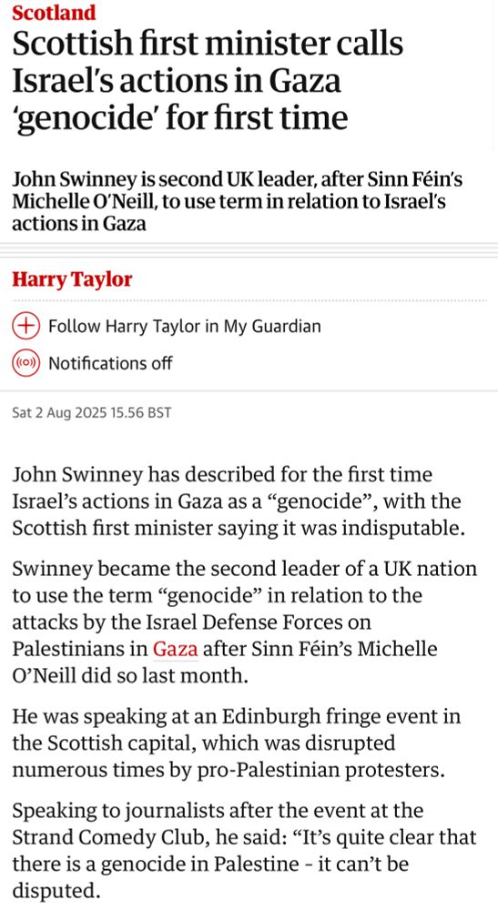 Scotland
Scottish first minister calls
Israel's actions in Gaza
'genocide' for first time
John Swinney is second UK leader, after Sinn Féin's Michelle O'Neill, to use term in relation to Israel's actions in Gaza
Harry Taylor
* Follow Harry Taylor in My Guardian (o)) Notifications off
Sat 2 Aug 2025 15.56 BST
John Swinney has described for the first time Israel's actions in Gaza as a "genocide"
, with the
Scottish first minister saying it was indisputable.
Swinney became the second leader of a UK nation to use the term "genocide" in relation to the attacks by the Israel Defense Forces on Palestinians in Gaza after Sinn Féin's Michelle
O'Neill did so last month.
He was speaking at an Edinburgh fringe event in the Scottish capital, which was disrupted numerous times by pro-Palestinian protesters.
Speaking to journalists after the event at the Strand Comedy Club, he said: "It's quite clear that there is a genocide in Palestine - it can't be disputed.