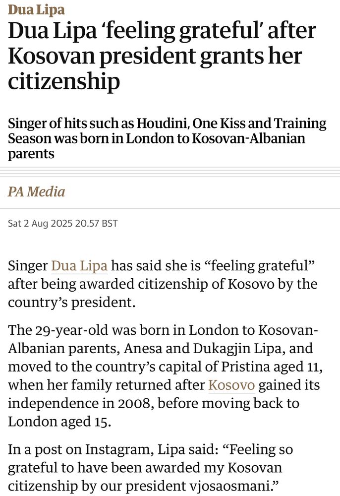 Dua Lipa
Dua Lipa 'feeling grateful' after Kosovan president grants her citizenship
Singer of hits such as Houdini, One Kiss and Training Season was born in London to Kosovan-Albanian parents
PA Media
Sat 2 Aug 2025 20.57 BST
Singer Dua Lipa has said she is "feeling grateful" after being awarded citizenship of Kosovo by the country's president.
The 29-year-old was born in London to Kosovan-Albanian parents, Anesa and Dukagjin Lipa, and moved to the country's capital of Pristina aged 11, when her family returned after Kosovo gained its independence in 2008, before moving back to London aged 15.
In a post on Instagram, Lipa said: "Feeling so grateful to have been awarded my Kosovan citizenship by our president vjosaosmani."