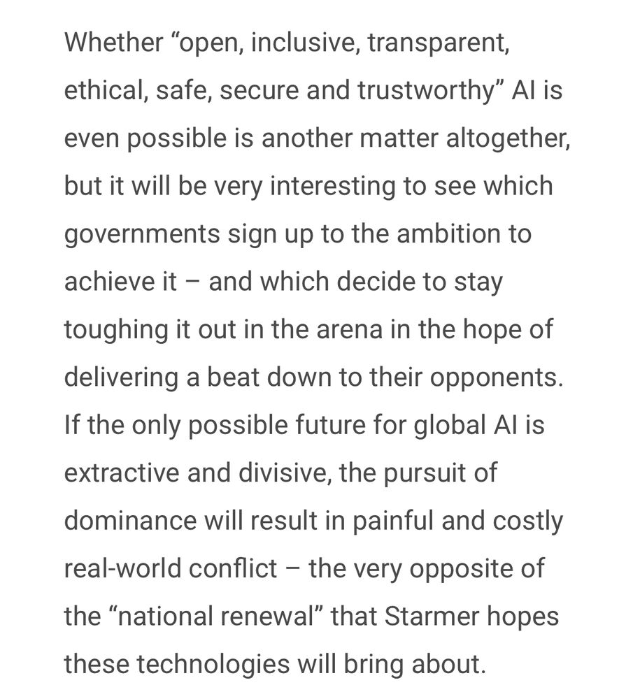 Whether "open, inclusive, transparent, ethical, safe, secure and trustworthy" Al is even possible is another matter altogether, but it will be very interesting to see which governments sign up to the ambition to achieve it - and which decide to stay toughing it out in the arena in the hope of delivering a beat down to their opponents.
If the only possible future for global Al is extractive and divisive, the pursuit of dominance will result in painful and costly real-world conflict - the very opposite of the "national renewal" that Starmer hopes
these technologies will bring about.
