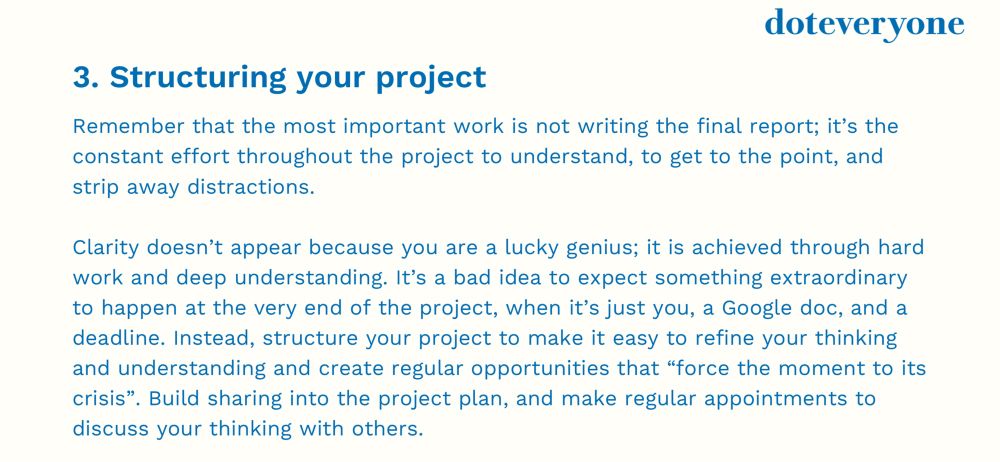 doteveryone
3. Structuring your project
Remember that the most important work is not writing the final report; it's the constant effort throughout the project to understand, to get to the point, and strip away distractions.
Clarity doesn't appear because you are a lucky genius; it is achieved through hard work and deep understanding. It's a bad idea to expect something extraordinary to happen at the very end of the project, when it's just you, a Google doc, and a deadline. Instead, structure your project to make it easy to refine your thinking and understanding and create regular opportunities that "force the moment to its crisis". Build sharing into the project plan, and make regular appointments to discuss your thinking with others.