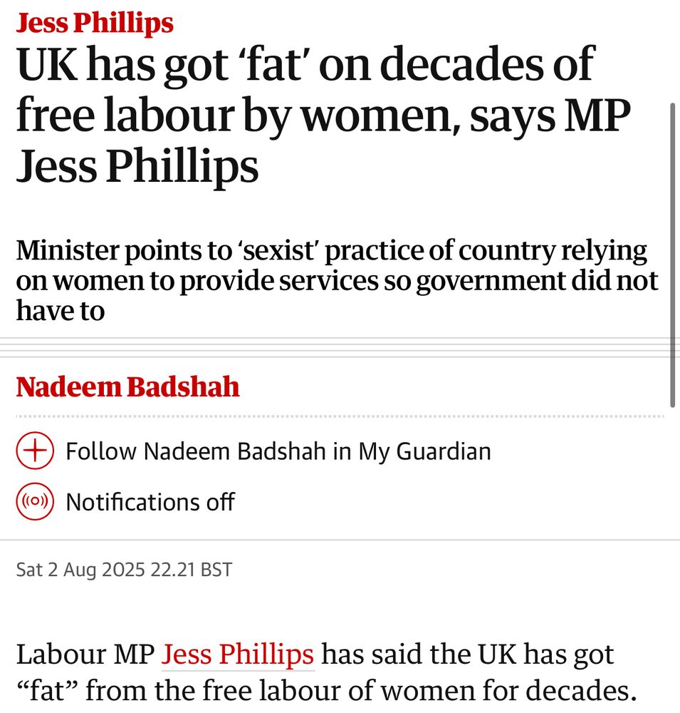 Jess Phillips
UK has got 'fat' on decades of free labour by women, says MP
Jess Phillips
Minister points to 'sexist' practice of country relying on women to provide services so government did not have to
Nadeem Badshah
) Follow Nadeem Badshah in My Guardian
(((O)))
Notifications off
Sat 2 Aug 2025 22.21 BST
Labour MP Jess Phillips has said the UK has got
"fat" from the free labour of women for decades.