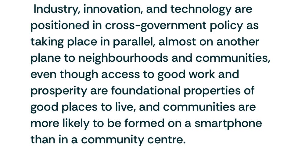 Industry, innovation, and technology are positioned in cross-government policy as taking place in parallel, almost on another plane to neighbourhoods and communities, even though access to good work and prosperity are foundational properties of good places to live, and communities are more likely to be formed on a smartphone than in a community centre.