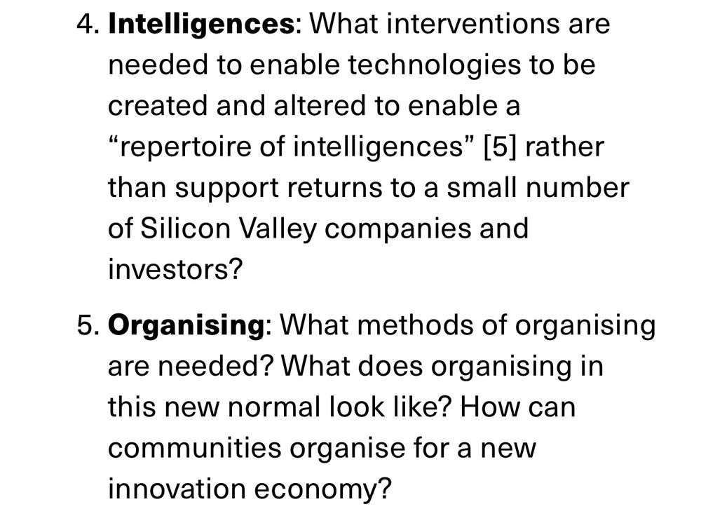 4. Intelligences: What interventions are needed to enable technologies to be created and altered to enable a
"repertoire of intelligences" [5] rather than support returns to a small number of Silicon Valley companies and investors?
5. Organising: What methods of organising are needed? What does organising in this new normal look like? How can communities organise for a new innovation economy?