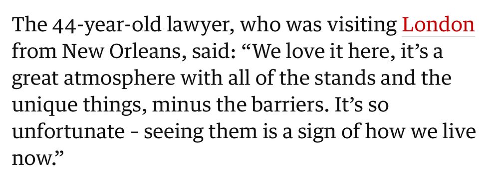 The 44-year-old lawyer, who was visiting London from New Orleans, said: "We love it here, it's a great atmosphere with all of the stands and the unique things, minus the barriers. It's so unfortunate - seeing them is a sign of how we live now."