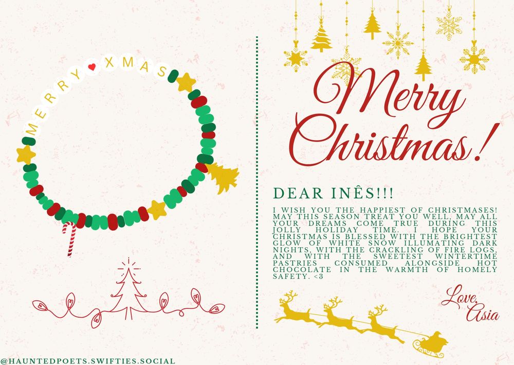 A Christmas card with a beige, paper texture background, divided into two parts with a dotted green line. On the left, a friendship bracelet in colours green and blue, with three golden stars and two charms: a candy cane and a golden christmas tree. The bracelet says “MERRY XMAS”. Underneath it, a red outline of a christmas tree and christmas lights, and a watermark “@hauntedpoets.swifties.social”. on the left side: “Merry Christmas!” written in a large, red, cursive font, begind which gold christmas ornaments adorn the background. Below, christmas wishes go as follows: “Dear Inês!!! I wish you the happiest of Christmases! May this season treat you well, may all your dreams come true during this jolly holiday time. I hope your Christmas is blessed with the brightest glow of white snow illuminating dark nights, with the crackling of fire logs, and with the sweetest wintertime pastries consumed alongside hot chocolate in the warmth of homely safety. <3 Love, Asia.” Beneath the text a small gold graphic of santa’s sleigh and reindeers.