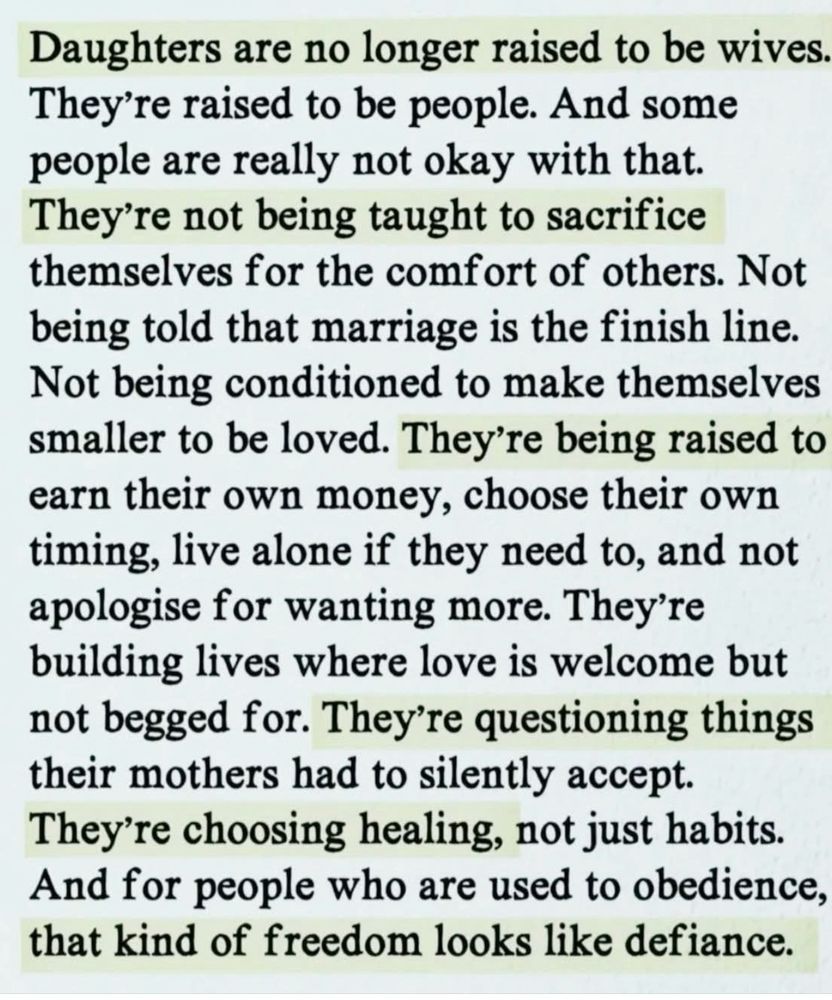 Daughters are no longer raised to be wives.
They're raised to be people. And some people are really not okay with that.
They're not being taught to sacrifice themselves for the comfort of others. Not being told that marriage is the finish line.
Not being conditioned to make themselves smaller to be loved. They're being raised to earn their own money, choose their own timing, live alone if they need to, and not apologise for wanting more. They're building lives where love is welcome but not begged for. They're questioning things their mothers had to silently accept.
They're choosing healing, not just habits.
And for people who are used to obedience, that kind of freedom looks like defiance.
