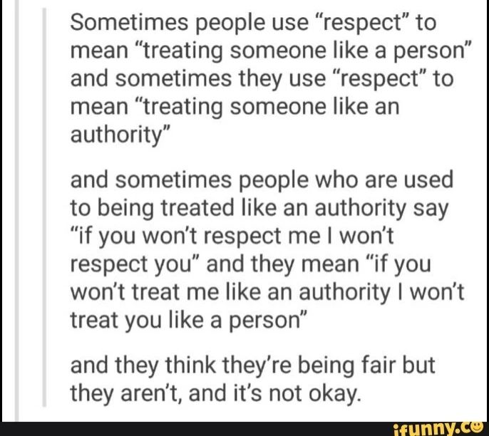 Übersetzt a. d. Englischen: Manchmal benutzen Leute Respekt in der Bedeutung "andere wie eine Person zu behandeln" und manchmal "andere wie eine Autorität zu behandeln."
Und manchmal sagen Leute, die es gewohnt sind wie eine Autorität behandelt zu werden: "Wenn du mich nicht respektierst, respektiere ich dich auch nicht", und meinen damit: "Wenn du mich nicht wie eine Autorität behandelst, behandel ich dich nicht wie eine Person."
Und sie denken sie wären fair, aber das sind sie nicht und das ist nicht in Ordnung.