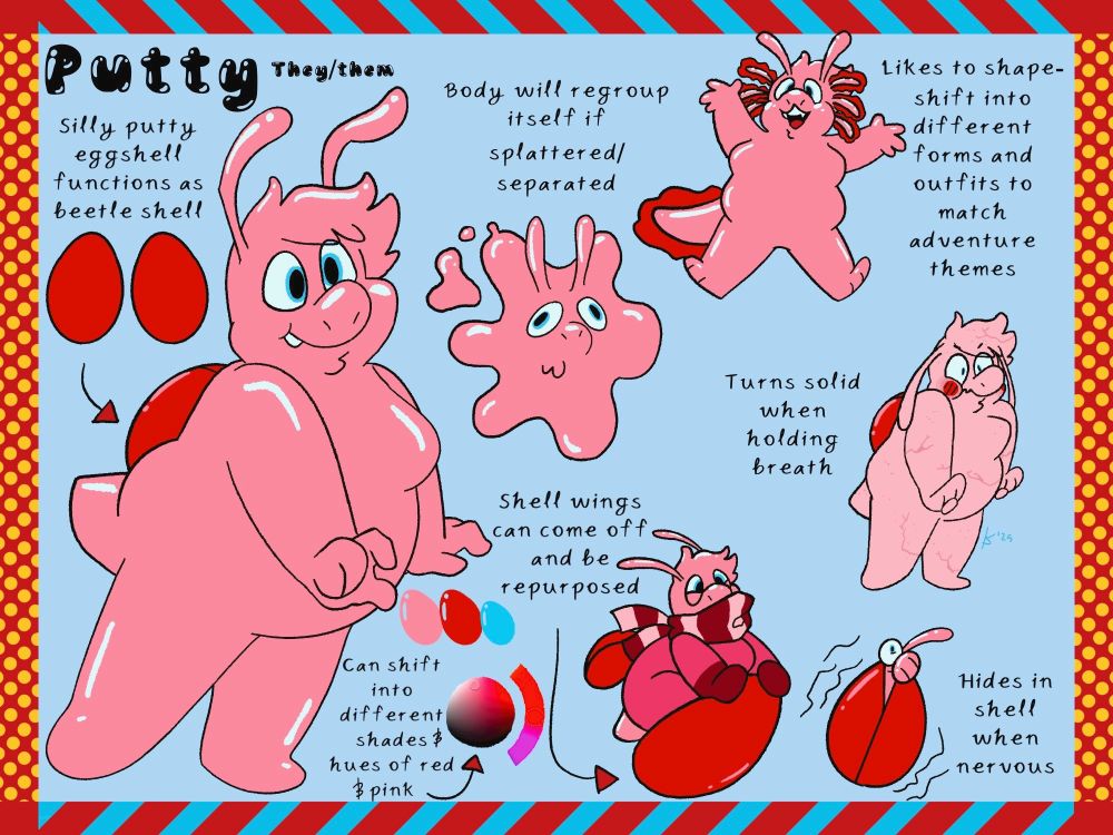 Reference sheet for my TADC OC, Putty.
On the left we have:
The name "Putty" and "They/Them" next to it in text; "Silly putty eggshell functions as beetle shell" in text above a diagram of their wings, and a full body picture of Putty. 
In the middle:
Text saying "Body will regroup itself if splattered/separated" above a picture of Putty splattered out; Text saying "Shell wings can come off and be repurposed" above a picture of Putty riding one of their wings like a sled; Putty's color palette, with the text "Can shift into different shades & hues of red & pink" underneath, and an arrow pointing to a color wheel showing only red to fuschia hues.
On the right:
Putty shapeshifted into an axolotl (presumably for an underwater adventure), with the text "Likes to shapeshift into different forms and outfits to match adventure themes" next to it; Underneath is the text "Turns solid when holding breath" next to a picture of Putty struggling to hold their breath while their body looks lighter and dried out; The bottom is Putty inside their egg, poking their eye and antennae out with the text "Hides in shell when nervous" next to it. 
