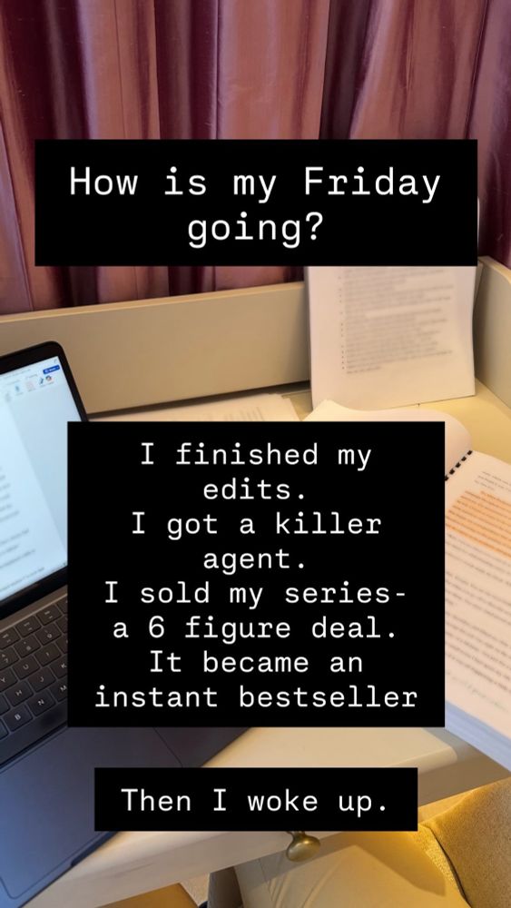 A picture of a desk with my laptop, my manuscript and a few papers on how to edit the book spread out. The text: how is my Friday going?
I finished my edits. I got a killer agent. I sold my series - a 6 figure deal. It became an instant bestseller.
Then I woke up.
