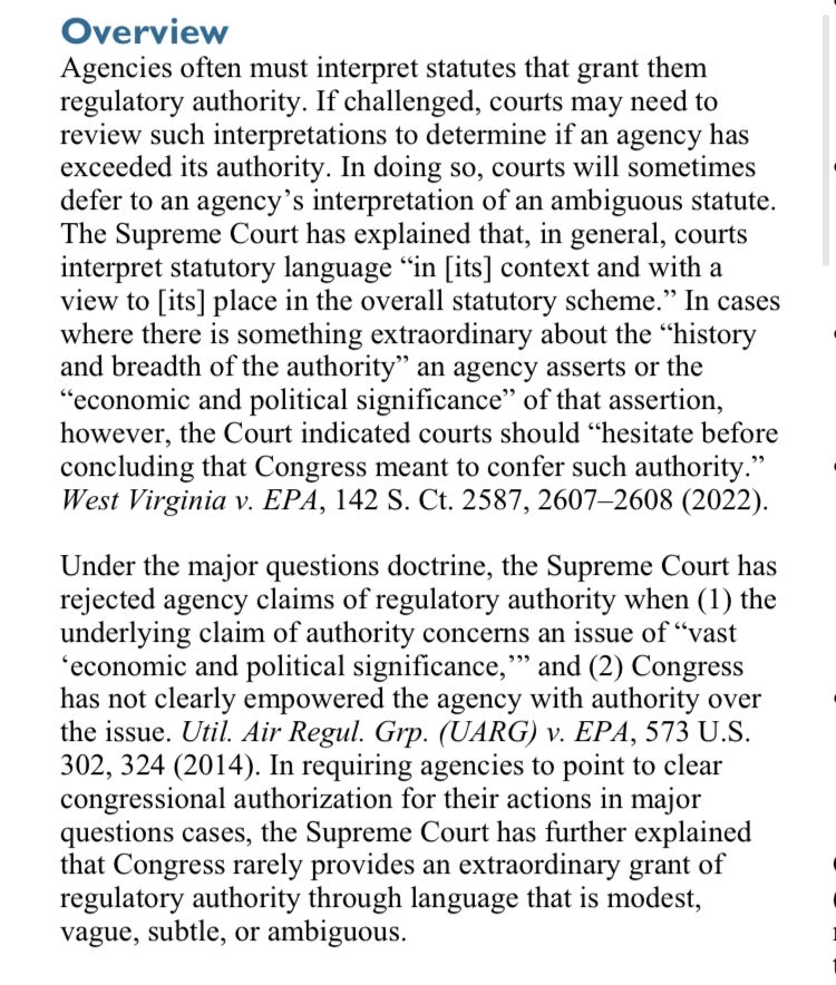 Overview
 Agencies often must interpret statutes that grant them
 regulatory authority. If challenged, courts may need to
 review such interpretations to determine if an agency has
 exceeded its authority. In doing so, courts will sometimes
 defer to an agency's interpretation of an ambiguous statute.
 The Supreme Court has explained that, in general, courts
 interpret statutory language "in [its] context and with a
 view to [its] place in the overall statutory scheme." In cases
 where there is something extraordinary about the "history
 and breadth of the authority" an agency asserts or the
 "economic and political significance" of that assertion,
 however, the Court indicated courts should "hesitate before
 concluding that Congress meant to confer such authority."
 West Virginia v. EPA, 142 S. Ct. 2587, 2607-2608 (2022).
 Under the major questions doctrine, the Supreme Court has
 rejected agency claims of regulatory authority when (1) the
 underlying claim of authority concerns an issue of "vast
 'economic and political significance,'' and (2) Congress
 has not clearly empowered the agency with authority over
 the issue. Util. Air Regul. Grp. (UARG) v. EPA, 573 U.S.
 302, 324 (2014). In requiring agencies to point to clear
 congressional authorization for their actions in major
 questions cases, the Supreme Court has further explained
 that Congress rarely provides an extraordinary grant of
 regulatory authority through language that is modest,
 vague, subtle, or ambiguous.