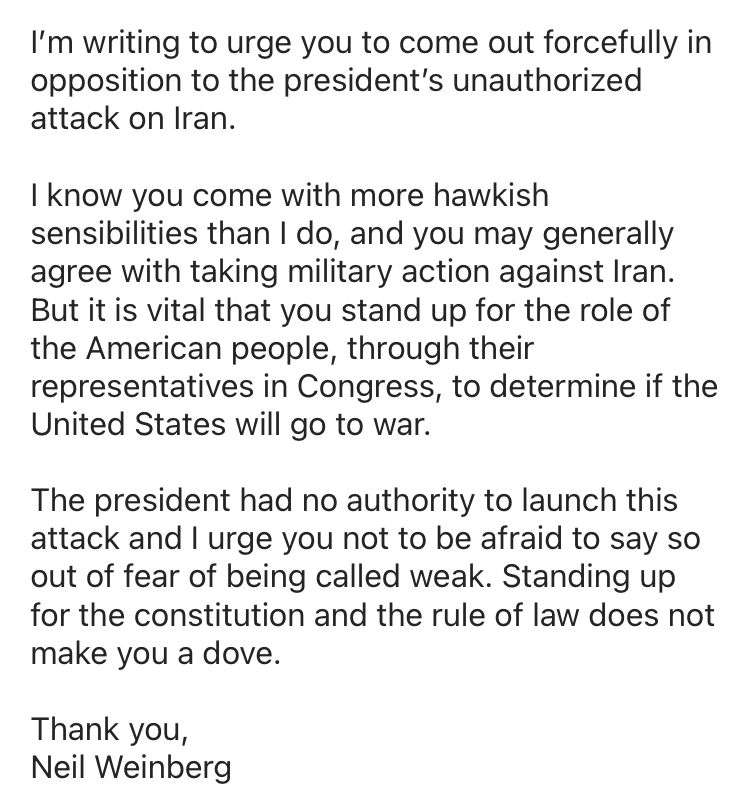 Senator,

I’m writing to urge you to come out forcefully in opposition to the president’s unauthorized attack on Iran. 

I know you come with more hawkish sensibilities than I do, and you may generally agree with taking military action against Iran. But it is vital that you stand up for the role of the American people, through their representatives in Congress, to determine if the United States will go to war. 

The president had no authority to launch this attack and I urge you not to be afraid to say so out of fear of being called weak. Standing up for the constitution and the rule of law does not make you a dove. 

Thank you,
Neil Weinberg