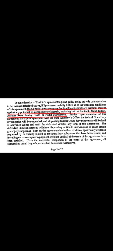 In consideration of Epstein's agreement to plead guilty and to provide compensation in the manner described above, if Epstein successfully fulfills all of the terms and conditions of this agreement, the United States also agrees that it will not institute any criminal charges against any potential co-conspirators of Epstein, including but not limited to Sarah Kellen, Adriana Ross, Lesley Groff, or Nadia Marcinkova. Further, upon execution of this agreement and a plea agreement with the State Attorney's Office, the federal Grand Jury investigation will be suspended, and all pending federal Grand Jury subpoenas will be held in abeyance unless and until the defendant violates any term of this agreement. The defendant likewise agrees to withdraw his pending motion to intervene and to quash certain grand jury subpoenas. Both parties agree to maintain their evidence, specifically evidence requested by or directly related to the grand jury subpoenas that have been issued, and including certain computer equipment, inviolate until all of the terms of this agreement have been satisfied. Upon the successful completion of the terms of this agreement, all outstanding grand jury subpoenas shall be deemed withdrawn.

Page 5 of 7