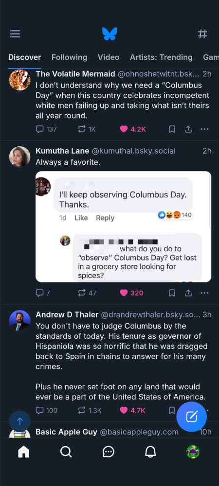 The Volatile Mermaid @ohnoshetwitnt.bsk...

I don't understand why we need a "Columbus Day" when this country celebrates incompetent white men failing up and taking what isn't theirs all year round.

Kumutha Lane @kumuthal.bsky.social

Always a favorite.

"I'll keep observing Columbus Day.

Thanks."

what do you do to "observe" Columbus Day? Get lost in a grocery store looking for spices?

Andrew D Thaler @drandrewthaler.bsky.so...

You don't have to judge Columbus by the standards of today. His tenure as governor of Hispaniola was so horrific that he was dragged back to Spain in chains to answer for his many crimes.

Plus he never set foot on any land that would ever be a part of the United States of America.