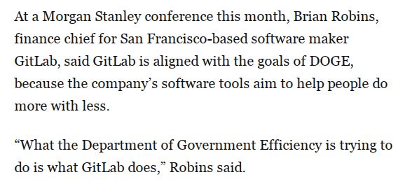 Snippet from a WSJ article saying : 

At a Morgan Stanley conference this month, Brian Robins, finance chief for San Francisco-based software maker GitLab, said GitLab is aligned with the goals of DOGE, because the company’s software tools aim to help people do more with less.
“What the Department of Government Efficiency is trying to do is what GitLab does,” Robins said.