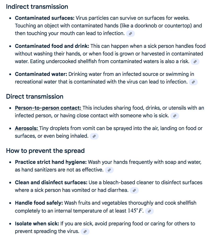 Indirect transmission     Contaminated surfaces: Virus particles can survive on surfaces for weeks. Touching an object with contaminated hands (like a doorknob or countertop) and then touching your mouth can lead to infection.  Contaminated food and drink: This can happen when a sick person handles food without washing their hands, or when food is grown or harvested in contaminated water. Eating undercooked shellfish from contaminated waters is also a risk.  Contaminated water: Drinking water from an infected source or swimming in recreational water that is contaminated with the virus can lead to infection.  Norovirus Fact Sheet for Food Workers - CDCMay 8, 2024 — Foods contaminated with norovirus can make people sick. Norovirus is the leading cause of foodborne illness outbreaks i...Centers for Disease Control and Prevention | CDC (.gov).H62xKc{color:var(--m3c11);text-decoration-line:underline;text-decoration-thickness:8%;text-underline-offset:10%;text-decoration-color:var(--IXoxUe);white-space:normal;text-decoration-style:dotted;text-decoration-skip-ink:auto}.H62xKc:hover{cursor:pointer;color:var(--m3c11);text-decoration-line:underline;text-decoration-thickness:8%;text-underline-offset:10%;text-decoration-color:var(--IXoxUe);white-space:normal;text-decoration-skip-ink:auto}.H62xKc:visited{color:var(--m3c11)}            Direct transmission     Person-to-person contact: This includes sharing food, drinks, or utensils with an infected person, or having close contact with someone who is sick.  Aerosols: Tiny droplets from vomit can be sprayed into the air, landing on food or surfaces, or even being inhaled.  Aerosol Transmission of Norovirus - PMC - NIHJan 19, 2024 — The movement of aerosols in the environment is affected by gravity and airflow. The settling velocity of aerosols is p...National Institutes of Health (.gov).CM8kHf text{fill:var(--m3c11)}.CM8kHf{font-size:1.15em}.j86kh{display:inline-block;max-width:100%}            How to prevent the spread     Practice…
