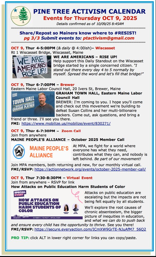 OCT 9, Thur 4-5:00PM (& daily @ 4:00ish)– Wiscasset
Rt 1 Wiscasset Bridge, Wiscasset, Maine
WE ARE AMERICANS – RISE UP!
Help support this Daily Standout on the Wiscasset bridge started by a single concerned citizen. “I stand out there every day 4 to 5 normally by myself. Spread the word and let's fill that bridge!”

OCT 9, Thur 6-7:00PM – Brewer
Eastern Maine Labor Council Hall, 20 Ivers St, Brewer, Maine
GRAHAM TOWN HALL, Eastern Maine Labor Council Hall
BREWER: I'm coming to you. I hope you'll come and check out this movement we're building to defeat Susan Collins and her multi-billionaire backers. Come out, ask questions, and bring a friend or three. I'll see you there.
FMI: https://www.mobilize.us/mobilize/event/830271/ 

OCT 9, Thur 6-7:30PM –  Zoom Call
Join from anywhere
MAINE PEOPLE'S ALLIANCE – October 2025 Member Call 

At MPA, we fight for a world where everyone has what they need, contributes what they can, and nobody is left behind. Be part of our movement!

Join MPA members, both returning and new, for our monthly virtual call.
FMI/RSVP: https://actionnetwork.org/events/october-2025-member-call/ 

OCT 9, Thur 7:30-8:30PM – Virtual Event 
Join from anywhere – RSVP for link
How Attacks on Public Education Harm Students of Color

Attacks on public education are escalating but the impacts are not being felt equally by all students. 

We’ll explore the root causes of chronic absenteeism, the bigger picture of inequities in education, and what we can do to push back and ensure every child has the opportunity to thrive. See you there! 
FMI/RSVP: https://secure.everyaction.com/ICmXW9GrTE-NJuAfM7_56Q2 

PRO TIP: click ALT in lower right corner for links you can copy/paste.
