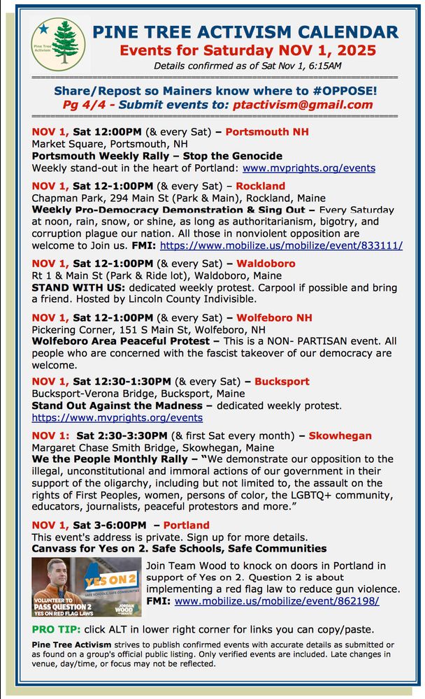 Pg 4/4 - Submit events to: ptactivism@gmail.com

NOV 1, Sat 12:00PM (& every Sat) – Portsmouth NH
Market Square, Portsmouth, NH
Portsmouth Weekly Rally – Stop the Genocide
Weekly stand-out in the heart of Portland: www.mvprights.org/events     

NOV 1, Sat 12-1:00PM (& every Sat) – Rockland
Chapman Park, 294 Main St (Park & Main), Rockland, Maine
Weekly Pro-Democracy Demonstration & Sing Out – Every Saturday at noon, rain, snow, or shine, as long as authoritarianism, bigotry, and corruption plague our nation. All those in nonviolent opposition are welcome to Join us. FMI: https://www.mobilize.us/mobilize/event/833111/   

NOV 1, Sat 12-1:00PM (& every Sat) – Waldoboro
Rt 1 & Main St (Park & Ride lot), Waldoboro, Maine
STAND WITH US: dedicated weekly protest. Carpool if possible and bring a friend. Hosted by Lincoln County Indivisible.

NOV 1, Sat 12-1:00PM (& every Sat) – Wolfeboro NH
Pickering Corner, 151 S Main St, Wolfeboro, NH
Wolfeboro Area Peaceful Protest – This is a NON- PARTISAN event. All people who are concerned with the fascist takeover of our democracy are welcome. 

NOV 1, Sat 12:30-1:30PM (& every Sat) – Bucksport
Bucksport-Verona Bridge, Bucksport, Maine
Stand Out Against the Madness – dedicated weekly protest. 
https://www.mvprights.org/events 

NOV 1:  Sat 2:30-3:30PM (& first Sat every month) – Skowhegan
Margaret Chase Smith Bridge, Skowhegan, Maine
We the People Monthly Rally – “We demonstrate our opposition to the illegal, unconstitutional and immoral actions of our government in their support of the oligarchy, including but not limited to, the assault on the rights of First Peoples, women, persons of color, the LGBTQ+ community, educators, journalists, peaceful protestors and more.”

NOV 1, Sat 3-6:00PM  – Portland
This event's address is private. Sign up for more details.
Canvass for Yes on 2. Safe Schools, Safe Communities

Join Team Wood to knock on doors in Portland in support of Yes on 2. Question 2 is about implementing a red flag law to …