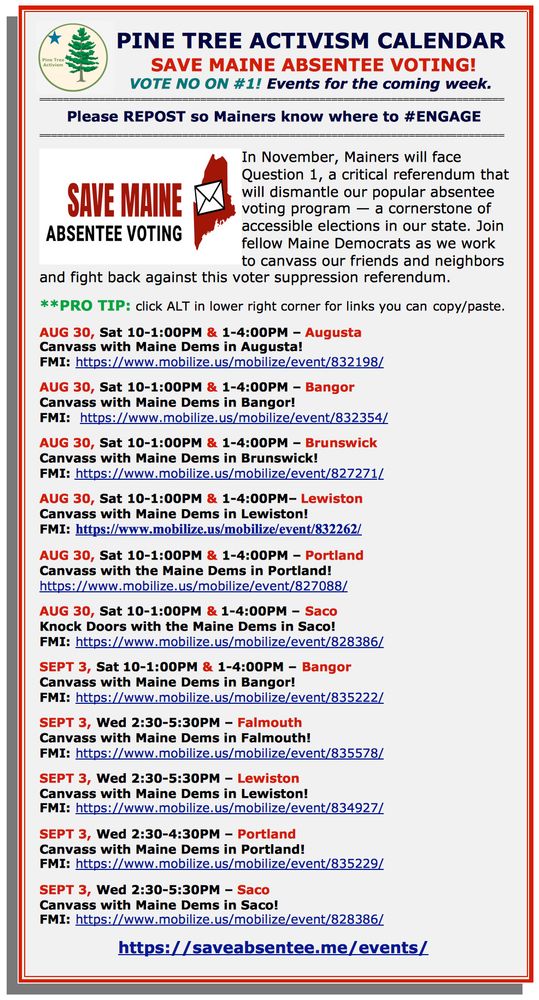 PINE TREE ACTIVISM CALENDAR SAVE MAINE ABSENTEE VOTING! VOTE NO ON #1! Events for the coming week. Please REPOST so Mainers know where to #ENGAGE In November, Mainers will face Question 1, a critical referendum that will dismantle our popular absentee voting program — a cornerstone of accessible elections in our state. Join fellow Maine Democrats as we work to canvass our friends and neighbors and fight back against this voter suppression referendum. **PRO TIP: click ALT in lower right corner for links you can copy/paste. AUG 30, Sat 10-1:00PM & 1-4:00PM – Augusta Canvass with Maine Dems in Augusta! FMI: https://www.mobilize.us/mobilize/event/832198/ AUG 30, Sat 10-1:00PM & 1-4:00PM – Bangor Canvass with Maine Dems in Bangor! FMI: https://www.mobilize.us/mobilize/event/832354/ AUG 30, Sat 10-1:00PM & 1-4:00PM – Brunswick Canvass with Maine Dems in Brunswick! FMI: https://www.mobilize.us/mobilize/event/827271/ AUG 30, Sat 10-1:00PM & 1-4:00PM– Lewiston Canvass with Maine Dems in Lewiston! FMI: https://www.mobilize.us/mobilize/event/832262/ AUG 30, Sat 10-1:00PM & 1-4:00PM – Portland Canvass with the Maine Dems in Portland! https://www.mobilize.us/mobilize/event/827088/ AUG 30, Sat 10-1:00PM & 1-4:00PM – Saco Knock Doors with the Maine Dems in Saco! FMI: https://www.mobilize.us/mobilize/event/828386/ SEPT 3, Sat 10-1:00PM & 1-4:00PM – Bangor Canvass with Maine Dems in Bangor! FMI: https://www.mobilize.us/mobilize/event/835222/ SEPT 3, Wed 2:30-5:30PM – Falmouth Canvass with Maine Dems in Falmouth! FMI: https://www.mobilize.us/mobilize/event/835578/ SEPT 3, Wed 2:30-5:30PM – Lewiston Canvass with Maine Dems in Lewiston! FMI: https://www.mobilize.us/mobilize/event/834927/ SEPT 3, Wed 2:30-4:30PM – Portland Canvass with Maine Dems in Portland! FMI: https://www.mobilize.us/mobilize/event/835229/ SEPT 3, Wed 2:30-5:30PM – Saco Canvass with Maine Dems in Saco! FMI: https://www.mobilize.us/mobilize/event/828386/ https://sa…