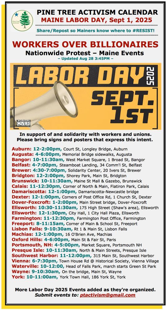 Calendar of events for Maine Labor Day with graphic in black & yellow with a megaphone that says "Labor Day 2025, Sept. 1st" with the following text: 
PINE TREE ACTIVISM CALENDAR                          
MAINE LABOR DAY, Sept 1, 2025 
 
Share/Repost so Mainers know where to #RESIST!  
                           
WORKERS OVER BILLIONAIRES
Nationwide Protest – Maine Events 
– Updated Aug 28 3:45PM –

In support of and solidarity with workers and unions. Please bring signs and posters that express this intent. 

Auburn: 12-2:00pm, Court St, Longley Bridge, Auburn
Augusta: 4-6:00pm, Memorial Bridge sidewalks, Augusta
Bangor: 10-11:30am, West Market Square, 1 Broad St, Bangor
Belfast: 4-7:00pm, Steamboat Landing, 34 Comm'l St, Belfast
Brewer: 4:30-7:00pm, Solidarity Center, 20 Ivers St, Brewer
Bridgton: 12-2:00pm, Shorey Park, Main St, Bridgton
Brunswick: 10-11:30am, Maine St Mall & Gazebo, Brunswick 
Calais: 11-12:30pm, Corner of North & Main, Flatiron Park, Calais
Damariscotta: 12-1:00pm, Damariscotta-Newcastle bridge
Dexter: 12-1:00pm, Corners of Post Office Rd, 1 Church St, Dexter
Dover-Foxcroft: 1-2:00pm, Main Street bridge, Dover-Foxcroft
Ellsworth: 10:30-11:30am, 175 High Street (Shaw's area), Ellsworth
Ellsworth: 12-1:30pm, City Hall, 1 City Hall Plaza, Ellsworth
Farmington: 11-12:30pm, Farmington Post Office, Farmington
Freeport: 8-11:15am, Corner of Main & School St, Freeport
Lisbon Falls: 9-10:30am, Rt 1 & Main St, Lisbon Falls
Machias: 12-1:00pm, 16 O'Brien Ave, Machias
Oxford Hills: 4-6:00pm, Main St & Fair St, Paris
Portsmouth, NH: 4-5:00pm, Market Square, Portsmouth NH
Presque Isle: 10-11:30am, North & Main Streets, Presque Isle
Southwest Harbor: 11-12:00pm, 315 Main St, Southwest Harbor
Vienna: 6-7:30pm, Town House Rd @ Historical Society, Vienna Village
Waterville: 10-12:00, Head of Falls Park, march starts Green St Park
Wayne: 9-10:30am, On the bridge, Main St, Wayne
York: 10-11:00am, York Town Hall, 186 York St, York

More Labor Day 2025 Events added …