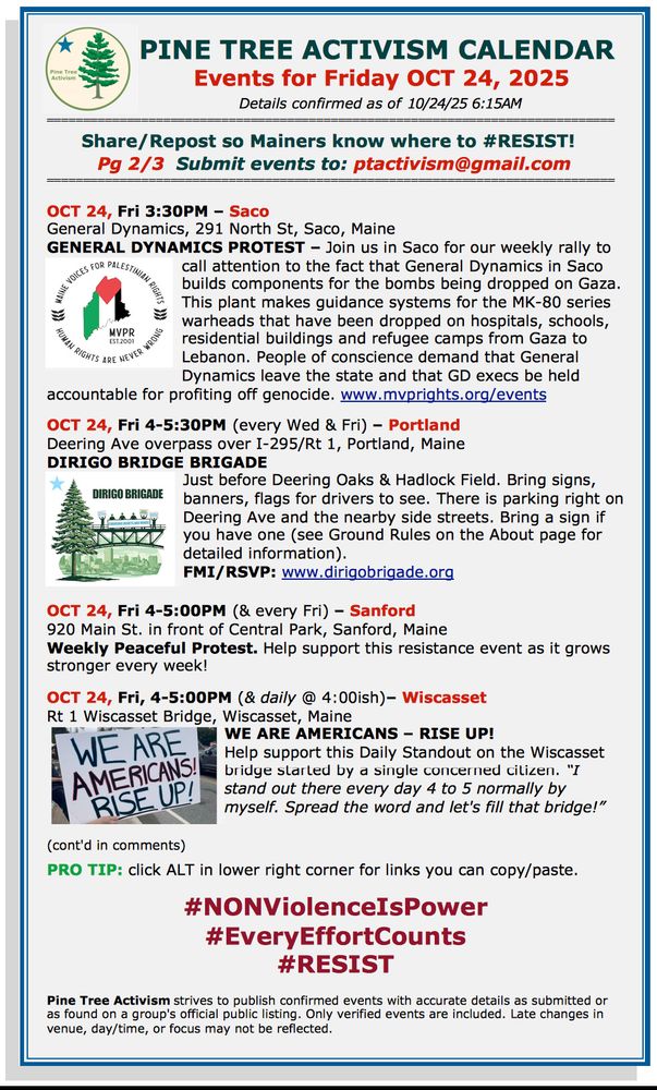 PINE TREE ACTIVISM CALENDAR 
Details confirmed as of 10/24/25 6:15AM

Share/Repost so Mainers know where to #RESIST!  
Pg 2/3  Submit events to: ptactivism@gmail.com

OCT 24, Fri 3:30PM – Saco
General Dynamics, 291 North St, Saco, Maine 
GENERAL DYNAMICS PROTEST – Join us in Saco for our weekly rally to call attention to the fact that General Dynamics in Saco builds components for the bombs being dropped on Gaza. This plant makes guidance systems for the MK-80 series warheads that have been dropped on hospitals, schools, residential buildings and refugee camps from Gaza to Lebanon. People of conscience demand that General Dynamics leave the state and that GD execs be held accountable for profiting off genocide. www.mvprights.org/events  

OCT 24, Fri 4-5:30PM (every Wed & Fri) – Portland
Deering Ave overpass over I-295/Rt 1, Portland, Maine
DIRIGO BRIDGE BRIGADE
Just before Deering Oaks & Hadlock Field. Bring signs, banners, flags for drivers to see. There is parking right on Deering Ave and the nearby side streets. Bring a sign if you have one (see Ground Rules on the About page for detailed information). 
FMI/RSVP: www.dirigobrigade.org     


OCT 24, Fri 4-5:00PM (& every Fri) – Sanford
920 Main St. in front of Central Park, Sanford, Maine
Weekly Peaceful Protest. Help support this resistance event as it grows stronger every week!

OCT 24, Fri, 4-5:00PM (& daily @ 4:00ish)– Wiscasset
Rt 1 Wiscasset Bridge, Wiscasset, Maine
WE ARE AMERICANS – RISE UP!
Help support this Daily Standout on the Wiscasset bridge started by a single concerned citizen. “I stand out there every day 4 to 5 normally by myself. Spread the word and let's fill that bridge!”


(cont'd in comments)

PRO TIP: click ALT in lower right corner for links you can copy/paste.

#NONViolenceIsPower
#EveryEffortCounts
#RESIST

Pine Tree Activism strives to publish confirmed events with accurate details as submitted or as found on a group's official public listing. Only verified events are included. Late c…