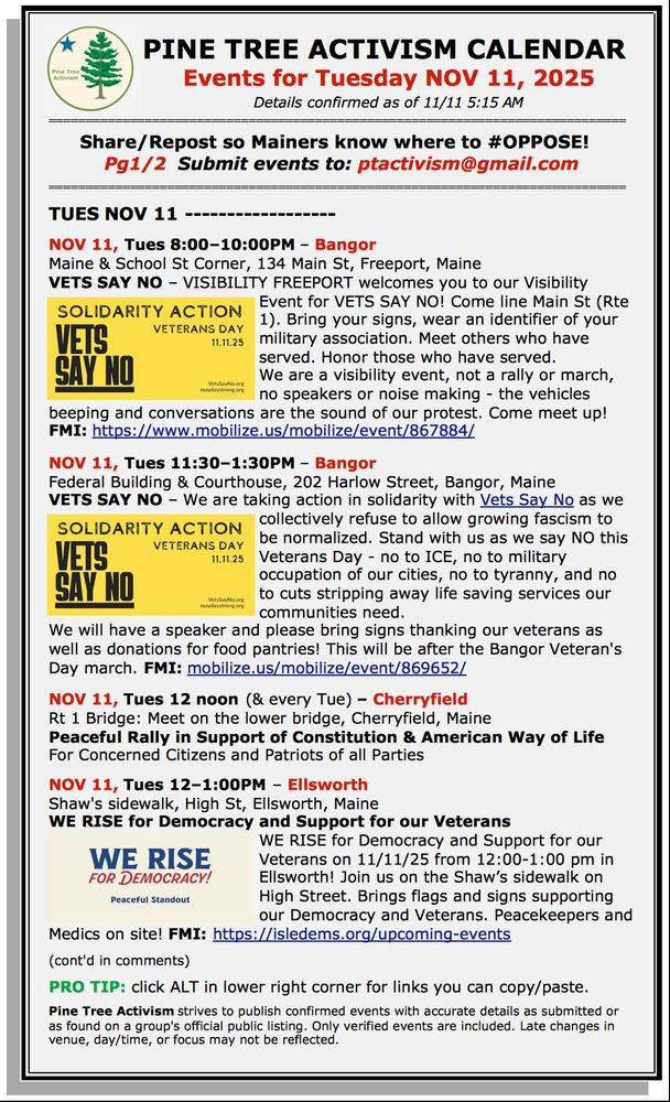 PINE TREE ACTIVISM CALENDAR 
Events for Tuesday NOV 11, 2025
Details confirmed as of 11/11 5:15 AM

Share/Repost so Mainers know where to #OPPOSE!  
Pg1/2  Submit events to: ptactivism@gmail.com

TUES NOV 11 

NOV 11, Tues 8:00–10:00PM – Bangor 
Maine & School St Corner, 134 Main St, Freeport, Maine
VETS SAY NO – VISIBILITY FREEPORT welcomes you to our Visibility Event for VETS SAY NO! Come line Main St (Rte 1). Bring your signs, wear an identifier of your military association. Meet others who have served. Honor those who have served. 
We are a visibility event, not a rally or march, no speakers or noise making - the vehicles beeping and conversations are the sound of our protest. Come meet up! FMI: https://www.mobilize.us/mobilize/event/867884/ 

NOV 11, Tues 11:30–1:30PM – Bangor 
Federal Building & Courthouse, 202 Harlow Street, Bangor, Maine
VETS SAY NO – We are taking action in solidarity with Vets Say No as we collectively refuse to allow growing fascism to be normalized. Stand with us as we say NO this Veterans Day - no to ICE, no to military occupation of our cities, no to tyranny, and no to cuts stripping away life saving services our communities need. 
We will have a speaker and please bring signs thanking our veterans as well as donations for food pantries! This will be after the Bangor Veteran's Day march. FMI: mobilize.us/mobilize/event/869652/ 

NOV 11, Tues 12 noon (& every Tue) – Cherryfield 
Rt 1 Bridge: Meet on the lower bridge, Cherryfield, Maine
Peaceful Rally in Support of Constitution & American Way of Life
For Concerned Citizens and Patriots of all Parties

NOV 11, Tues 12–1:00PM – Ellsworth
Shaw's sidewalk, High St, Ellsworth, Maine
WE RISE for Democracy and Support for our Veterans 
WE RISE for Democracy and Support for our Veterans on 11/11/25 from 12:00-1:00 pm in Ellsworth! Join us on the Shaw’s sidewalk on High Street. Brings flags and signs supporting our Democracy and Veterans. Peacekeepers and Medics on site! FMI: https://isledems.org…