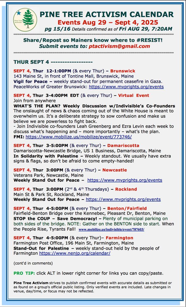 THUR SEPT 4 ------------------ SEPT 4, Thur 12-1:00PM (& every Thur) – Brunswick 143 Maine St, in front of Tontine Mall, Brunswick, Maine Vigil for Peace – weekly stand-out for permanent ceasefire in Gaza. PeaceWorks of Greater Brunswick: https://www.mvprights.org/events SEPT 4, Thur 3-4:00PM EDT (& every Thur) – Virtual Event Join from anywhere WHAT'S THE PLAN? Weekly Discussion w/Indivisible’s Co-Founders The onslaught of news & chaos coming out of the White House is meant to overwhelm us. It’s a deliberate strategy to sow confusion and make us believe we are powerless to fight back. - Join Indivisible co-founders Leah Greenberg and Ezra Levin each week to discuss what’s happening and – more importantly – what’s the plan. FMI: https://www.mobilize.us/mobilize/event/773746/ SEPT 4, Thur 3-5:00PM (& every Thur) – Damariscotta Damariscotta-Newcastle Bridge, US 1 Business, Damariscotta, Maine In Solidarity with Palestine – Weekly standout. We usually have extra signs & flags, so don't be afraid to come empty-handed! SEPT 4, Thur 3:00PM (& every Thur) – Newcastle Veterans Park, Newcastle, Maine Weekly Stand Out for Peace – https://www.mvprights.org/events SEPT 4, Thur 3:00PM (2nd & 4th Thursdays) – Rockland Main St & Park St, Rockland, Maine Weekly Stand Out for Peace – https://www.mvprights.org/events SEPT 4, Thur 4-5:00PM (& every Thur) – Benton/Fairfield Fairfield-Benton Bridge over the Kennebec, Pleasant Dr, Benton, Maine STOP the COUP – Save Democracy! – Plenty of municipal parking on both sides of the bridge. NOTE: Gather on the BENTON side to start. When the People Rise, Tyrants Fall! www.mobilize.us/indivisible/event/787603/ SEPT 4, Thur 4-5:00PM (& every Thur)– Farmington Farmington Post Office, 196 Main St, Farmington, Maine Stand-Out for Palestine – weekly stand-out held by the people of Farmington https://www.nenjp.org/calendar/ (cont'd in comments) PRO TIP: click ALT in lower right corner for links you can copy/paste. Pine Tree…
