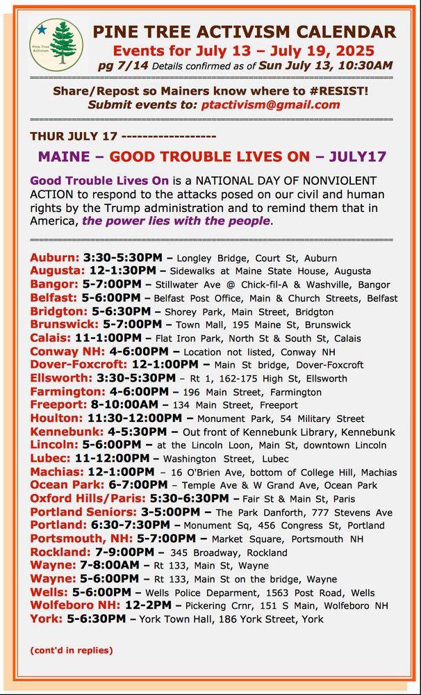 MAINE – GOOD TROUBLE LIVES ON – JULY17 

Good Trouble Lives On is a NATIONAL DAY OF NONVIOLENT ACTION to respond to the attacks posed on our civil and human rights by the Trump administration and to remind them that in America, the power lies with the people. 

============================================================================== 

Auburn: 3:30-5:30PM – Longley Bridge, Court St, Auburn
Augusta: 12-1:30PM – Sidewalks at Maine State House, Augusta
Bangor: 5-7:00PM – Stillwater Ave @ Chick-fil-A & Washville, Bangor
Belfast: 5-6:00PM – Belfast Post Office, Main & Church Streets, Belfast
Bridgton: 5-6:30PM – Shorey Park, Main Street, Bridgton
Brunswick: 5-7:00PM – Town Mall, 195 Maine St, Brunswick
Calais: 11-1:00PM – Flat Iron Park, North St & South St, Calais
Conway NH: 4-6:00PM – Location not listed, Conway NH
Dover-Foxcroft: 12-1:00PM – Main St bridge, Dover-Foxcroft
Ellsworth: 3:30-5:30PM – Rt 1, 162-175 High St, Ellsworth
Farmington: 4-6:00PM – 196 Main Street, Farmington
Freeport: 8-10:00AM – 134 Main Street, Freeport
Houlton: 11:30-12:00PM – Monument Park, 54 Military Street
Kennebunk: 4-5:30PM – Out front of Kennebunk Library, Kennebunk
Lincoln: 5-6:00PM – at the Lincoln Loon, Main St, downtown Lincoln  
Lubec: 11-12:00PM – Washington Street, Lubec 
Machias: 12-1:00PM – 16 O'Brien Ave, bottom of College Hill, Machias
Ocean Park: 6-7:00PM – Temple Ave & W Grand Ave, Ocean Park
Oxford Hills/Paris: 5:30-6:30PM – Fair St & Main St, Paris
Portland Seniors: 3-5:00PM – The Park Danforth, 777 Stevens Ave
Portland: 6:30-7:30PM – Monument Sq, 456 Congress St, Portland
Portsmouth, NH: 5-7:00PM – Market Square, Portsmouth NH
Rockland: 7-9:00PM – 345 Broadway, Rockland
Wayne: 7-8:00AM – Rt 133, Main St, Wayne
Wayne: 5-6:00PM – Rt 133, Main St on the bridge, Wayne
Wells: 5-6:00PM – Wells Police Deparment, 1563 Post Road, Wells
Wolfeboro NH: 12-2PM – Pickering Crnr, 151 S Main, Wolfeboro NH
York: 5-6:30PM – York Town Hall, 186 York Street, York

(cont'd in replies)