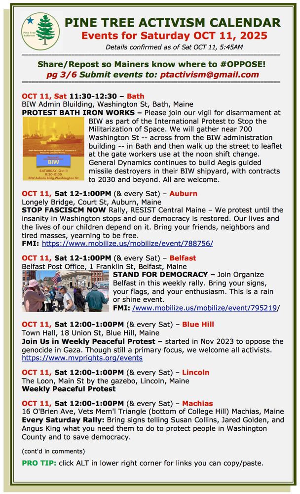 OCT 11, Sat 11:30-12:30 – Bath
BIW Admin Bluilding, Washington St, Bath, Maine
PROTEST BATH IRON WORKS – Please join our vigil for disarmament at BIW as part of the International Protest to Stop the Militarization of Space. We will gather near 700 Washington St -- across from the BIW administration building -- in Bath and then walk up the street to leaflet at the gate workers use at the noon shift change. General Dynamics continues to build Aegis guided missile destroyers in their BIW shipyard, with contracts to 2030 and beyond. All are welcome. 

OCT 11, Sat 12-1:00PM (& every Sat) – Auburn
Longely Bridge, Court St, Auburn, Maine
STOP FASCISCM NOW Rally, RESIST Central Maine – We protest until the insanity in Washington stops and our democracy is restored. Our lives and the lives of our children depend on it. Bring your friends, neighbors and tired masses, yearning to be free. 
FMI: https://www.mobilize.us/mobilize/event/788756/  

OCT 11, Sat 12-1:00PM (& every Sat) – Belfast
Belfast Post Office, 1 Franklin St, Belfast, Maine
STAND FOR DEMOCRACY – Join Organize Belfast in this weekly rally. Bring your signs, 
your flags, and your enthusiasm. This is a rain 
or shine event.  
FMI: /www.mobilize.us/mobilize/event/795219/    

OCT 11, Sat 12:00-1:00PM (& every Sat) – Blue Hill
Town Hall, 18 Union St, Blue Hill, Maine
Join Us in Weekly Peaceful Protest – started in Nov 2023 to oppose the genocide in Gaza. Though still a primary focus, we welcome all activists.
https://www.mvprights.org/events 

OCT 11, Sat 12:00-1:00PM (& every Sat) – Lincoln
The Loon, Main St by the gazebo, Lincoln, Maine
Weekly Peaceful Protest

OCT 11, Sat 12:00-1:00PM (& every Sat) – Machias
16 O'Brien Ave, Vets Mem'l Triangle (bottom of College Hill) Machias, Maine
Every Saturday Rally: Bring signs telling Susan Collins, Jared Golden, and Angus King what you need them to do to protect people in Washington County and to save democracy.  

(cont'd in comments)

PRO TIP: click ALT in lower right cor…