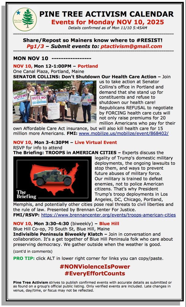PINE TREE ACTIVISM CALENDAR 
Events for Monday NOV 10, 2025
Details confirmed as of Mon 11/10 5:45AM
 
Share/Repost so Mainers know where to #RESIST!  
Pg1/3 – Submit events to: ptactivism@gmail.com

MON NOV 10

NOV 10, Mon 12-1:00PM – Portland
One Canal Plaza, Portland, Maine
SENATOR COLLINS: Don't Shutdown Our Health Care Action – Join us to take action at Senator Collins's office in Portland and demand that she stand up for constituents and refuse to shutdown our health care! Republicans REFUSAL to negotiate by FORCING health care cuts will not only raise premiums for 20 million Americans who pay for their own Affordable Care Act insurance, but will also kill health care for 15 million more Americans. FMI: www.mobilize.us/mobilize/event/868402/ 

NOV 10, Mon 3-4:30PM – Live Virtual Event 
RSVP for info to attend
The Briefing: TROOPS in AMERICAN CITIES – Experts discuss the legality of Trump's domestic military deployments, the ongoing lawsuits to stop them, and ways to prevent future abuses of military force.
Our military is trained to defeat enemies, not to police American citizens. That’s why President Trump’s troop deployments in Los Angeles, DC, Chicago, Portland, Memphis, and potentially other cities pose real threats to civil liberties and the rule of law. Presented by Brennan Center For Justice.
FMI/RSVP: https://www.brennancenter.org/events/troops-american-cities 

NOV 10, Mon 3:30-4:30 (biweekly) – Blue Hill
Blue Hill Co-op, 70 South St, Blue Hill, Maine
Indivisible Peninsula Biweekly Klatch – Join in conversation and collaboration. It's a get together of Blue Hill Peninsula folk who care about preserving democracy. We gather outside when the weather is good. 

(cont'd in comments)  

PRO TIP: click ALT in lower right corner for links you can copy/paste.

#NONViolenceIsPower
#EveryEffortCounts

Pine Tree Activism strives to publish confirmed events with accurate details as submitted or as found on a group's official public listing. Only verified events a…