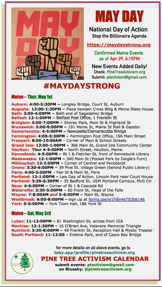 MAY DAY
  National Day of Action 
Stop the Billionaire Agenda

https://maydaystrong.org 

Confirmed Maine Events 
as of Apr 29, 6:15PM

New Events Added Daily!
Check: PineTreeActivism.org
   Submit: ptactivism@gmail.com

#MAYDAYSTRONG 

Maine – Thur, May 1st 

Auburn: 4:00-5:30PM – Longley Bridge, Court St, Auburn
Augusta: 12:00-1:30PM – Plaza beween Cross Bldg & Maine State House
Bath: 3:00-4:00PM – Bath end of Sagadahoc Bridge
Belfast: 12-1:00PM – Belfast Post Office, 1 Franklin St
Bridgton: 5:00-7:00PM – Shorey Park, Main St & Highland St
Brunswick: 5:00-6:00PM – 191 Maine St, Maine St Mall & Gazebo
Damariscotta: 4-5:00PM – Newcastle/Damariscotta Bridge
Farmington: 4:00-5:30PM – Farmington Post Office, 196 Main Street
Freeport: 8:00-10:00AM – Corner of Main & School Streets
Grand Isle: 12:00-1:00PM – 366 Main St, Grand Isle Community Center
Houlton:  Thur 4-5:00PM – North Street, Houlton, Maine
Kennebunk: 4-5:00PM – Rt 1 & Fletcher St, front of Kennebunk Library
Madawaska: 12-1:00PM – 340 Main St (Pocket Park by Daigle's Furn)
Millinocket: 12-2:00PM – Corner of Central and Penobscot
Orono: 3:30-6:00PM – 39 Pine St. Village Green (behind Public Library)
Paris: 4:00-5:00PM – Fair St & Main St, Paris
Portland: 12-1:00PM – Law Day of Action, Lincoln Park near Court House
Portland: 3:30-6:30PM – 35 Bedford St, USM Portland Campus, McG Ctr
Saco: 4-6:00PM – Corner of Rt 1 & Cascade Rd
Waterville: 3:30-5:00PM – 60 Front St, Head of the Falls
Wayne: 7-8:00AM and 5-6:00PM – Main St, Wayne
Westbrook: 6:00-8:00PM – sign up at forms.gle/srJ7iBn4sTS3b6146
York: 5-6:00PM – York Town Hall, 186 York St

Maine – Sat, May 3rd 

Lubec: 11-12:00PM – 81 Washington St, across from IGA
Machias: 12-1:30PM – 16 O'Brien Ave, Veterans Memorial Triangle
Rumford: 5:30-8:00PM – 49 Franklin St, Reception Hall & Mystic Theater
South Portland: 11-12:00 – Erskine Park, end of Casco Bay Bridge


                    for more details on all above events, go to bsky.app/profile/pinetreeactivism.org 